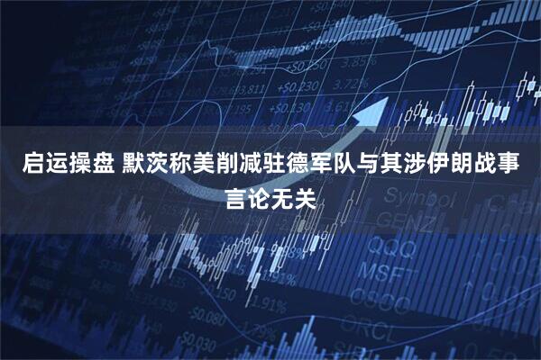 启运操盘 默茨称美削减驻德军队与其涉伊朗战事言论无关